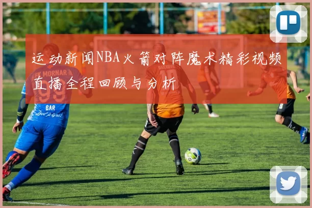运动新闻NBA火箭对阵魔术精彩视频直播全程回顾与分析