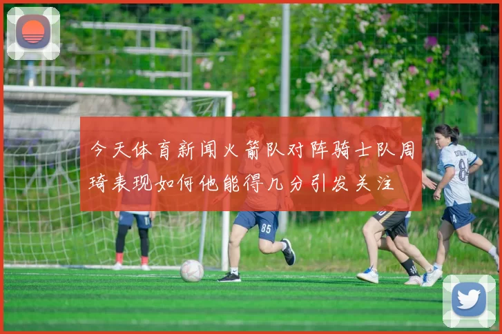今天体育新闻火箭队对阵骑士队周琦表现如何他能得几分引发关注