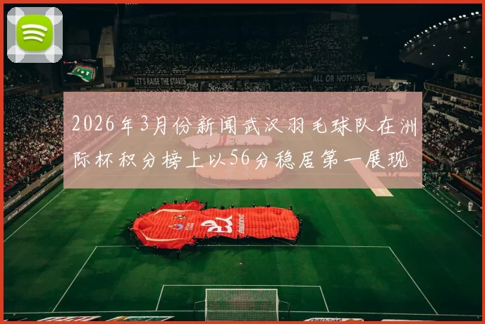 2026年3月份新闻武汉羽毛球队在洲际杯积分榜上以56分稳居第一展现强大实力